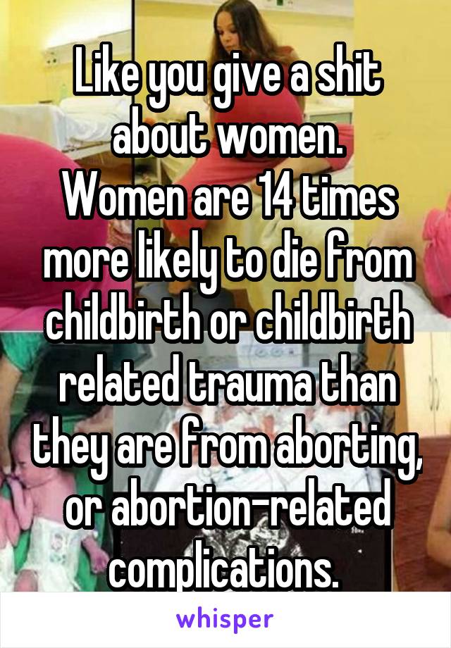 Like you give a shit about women.
Women are 14 times more likely to die from childbirth or childbirth related trauma than they are from aborting, or abortion-related complications. 