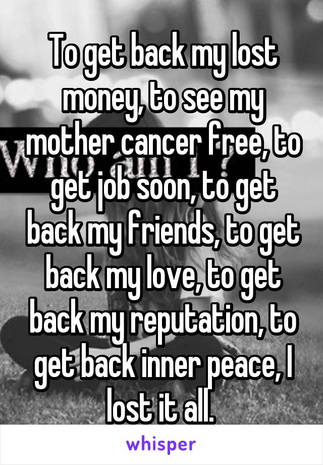 To get back my lost money, to see my mother cancer free, to get job soon, to get back my friends, to get back my love, to get back my reputation, to get back inner peace, I lost it all. 