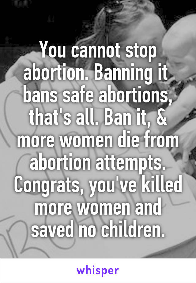You cannot stop abortion. Banning it  bans safe abortions, that's all. Ban it, & more women die from abortion attempts. Congrats, you've killed more women and saved no children.