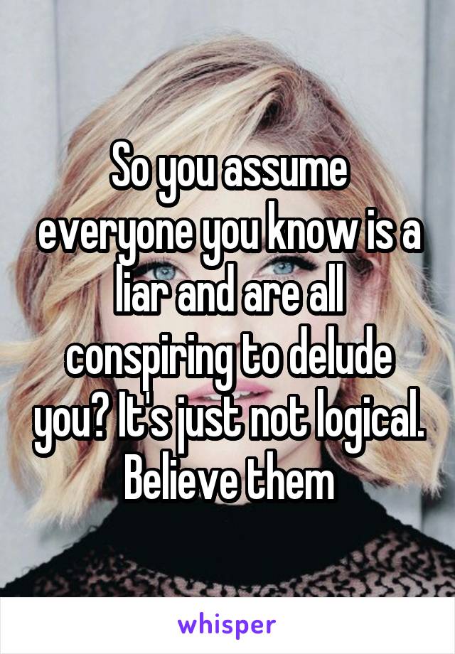 So you assume everyone you know is a liar and are all conspiring to delude you? It's just not logical. Believe them