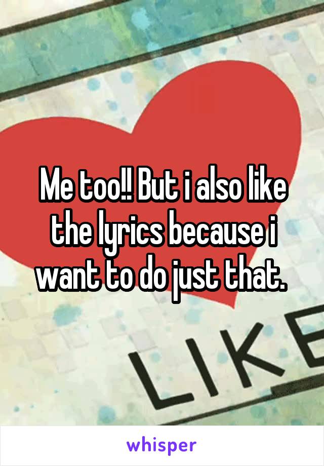 Me too!! But i also like the lyrics because i want to do just that. 