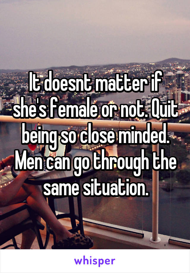 It doesnt matter if she's female or not. Quit being so close minded. Men can go through the same situation.