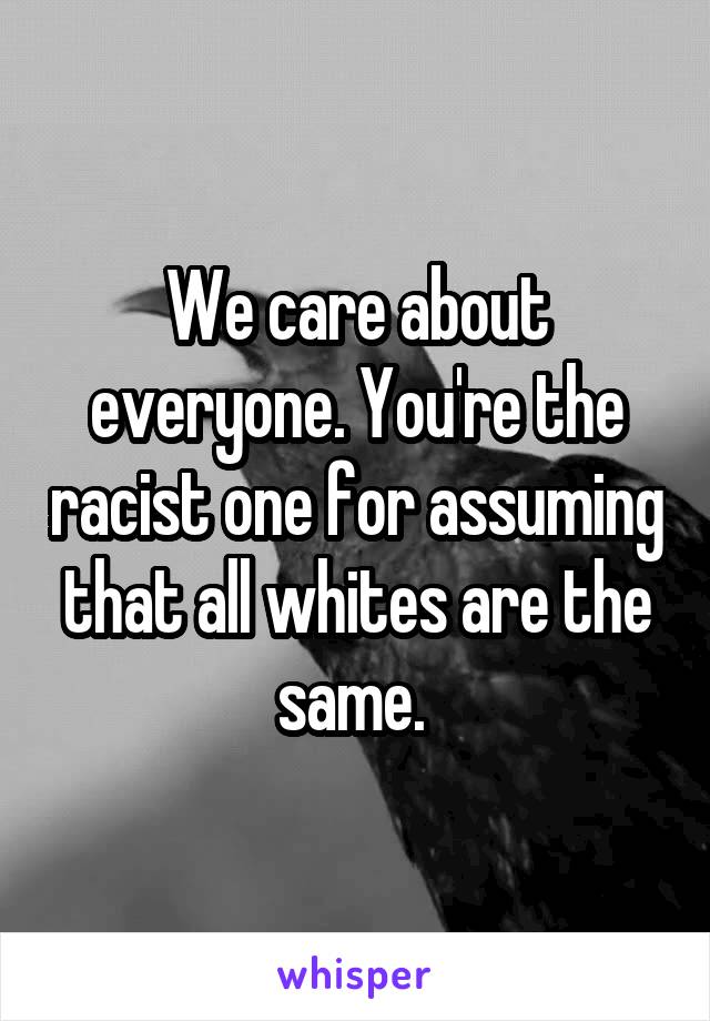 We care about everyone. You're the racist one for assuming that all whites are the same. 