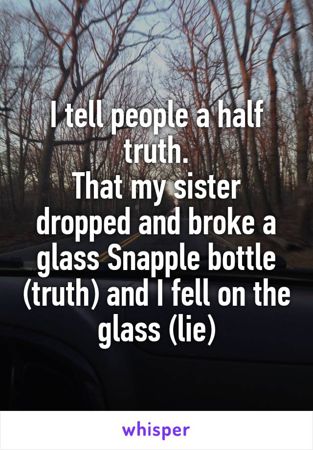 I tell people a half truth.
That my sister dropped and broke a glass Snapple bottle (truth) and I fell on the glass (lie)