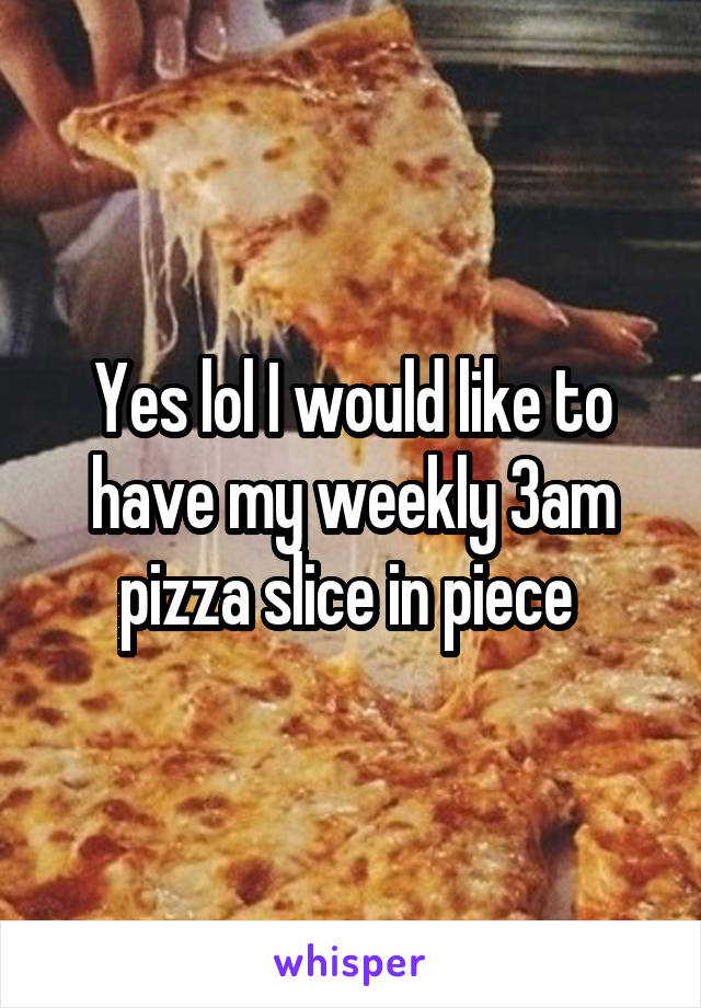 Yes lol I would like to have my weekly 3am pizza slice in piece 