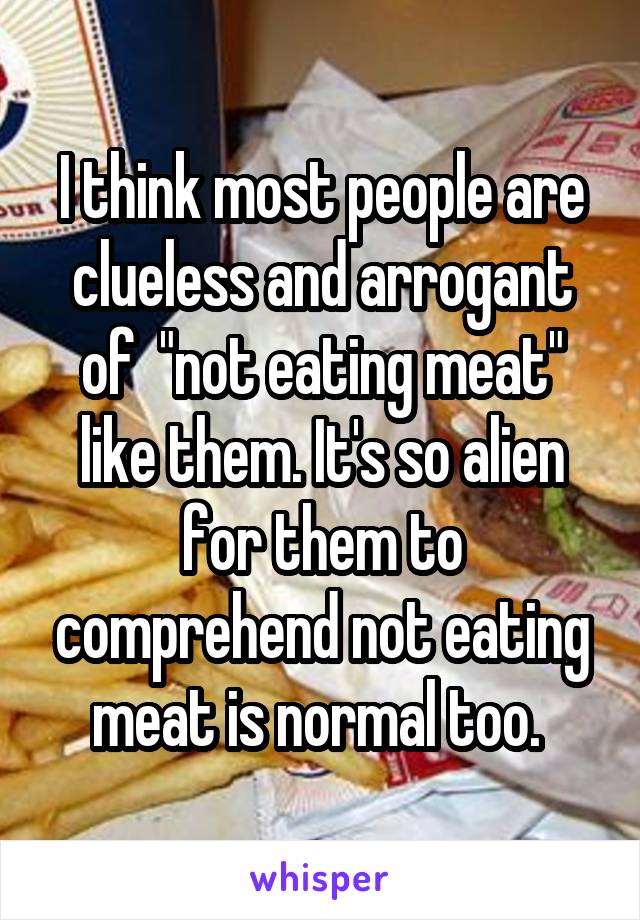 I think most people are clueless and arrogant of  "not eating meat" like them. It's so alien for them to comprehend not eating meat is normal too. 