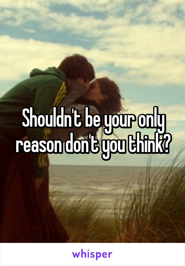 Shouldn't be your only reason don't you think?