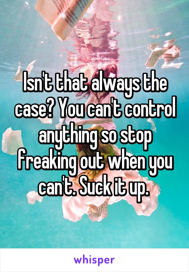 Isn't that always the case? You can't control anything so stop freaking out when you can't. Suck it up. 