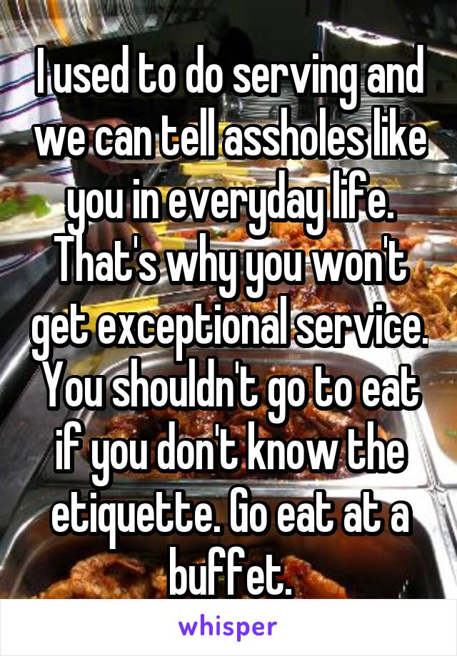 I used to do serving and we can tell assholes like you in everyday life. That's why you won't get exceptional service. You shouldn't go to eat if you don't know the etiquette. Go eat at a buffet.