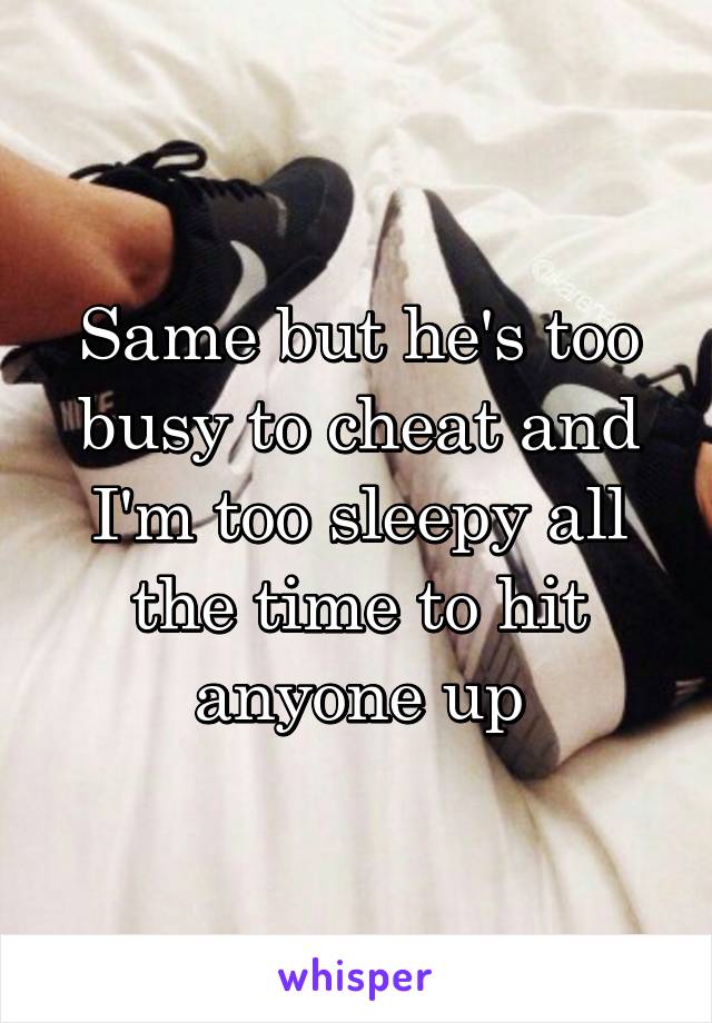 Same but he's too busy to cheat and I'm too sleepy all the time to hit anyone up