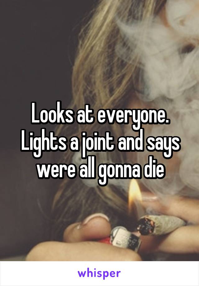 Looks at everyone. Lights a joint and says were all gonna die