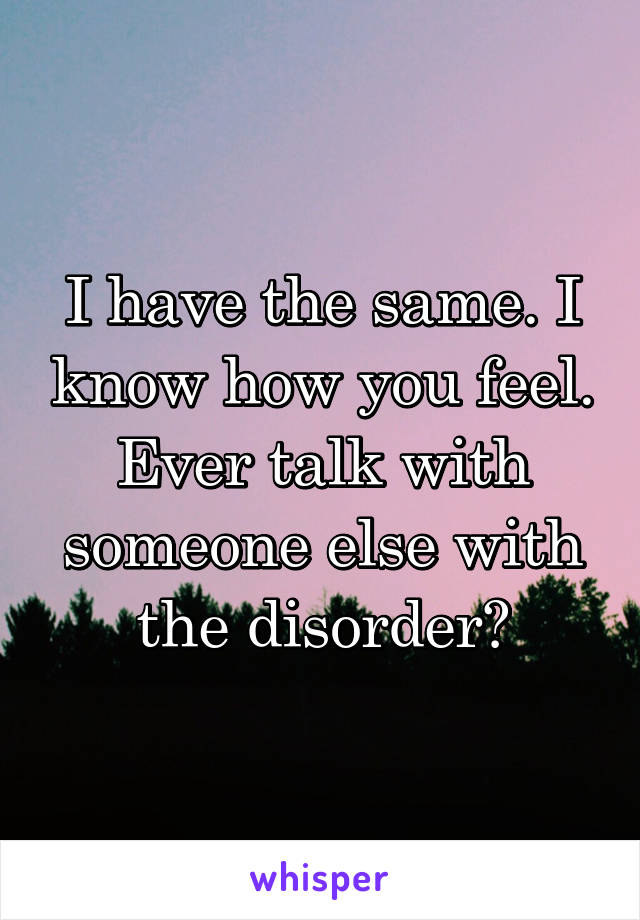 I have the same. I know how you feel. Ever talk with someone else with the disorder?