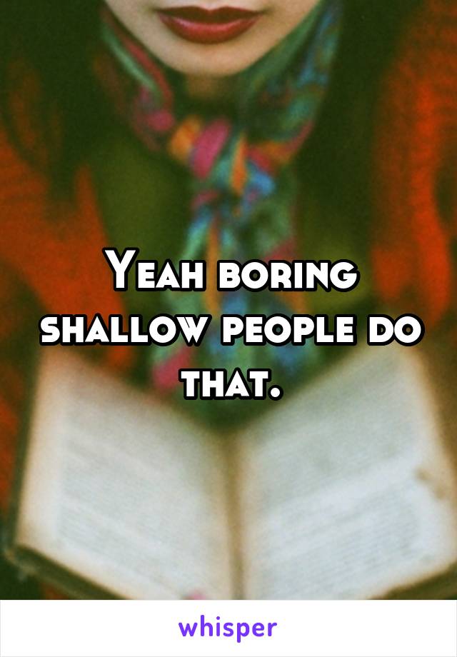 Yeah boring shallow people do that.