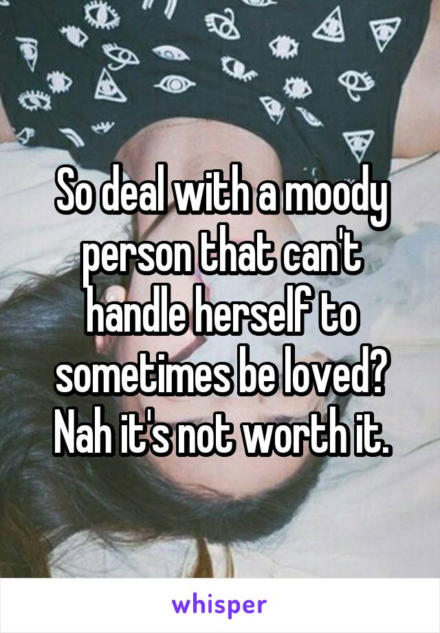 So deal with a moody person that can't handle herself to sometimes be loved? Nah it's not worth it.
