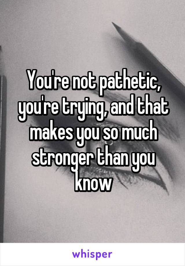 You're not pathetic, you're trying, and that makes you so much stronger than you know