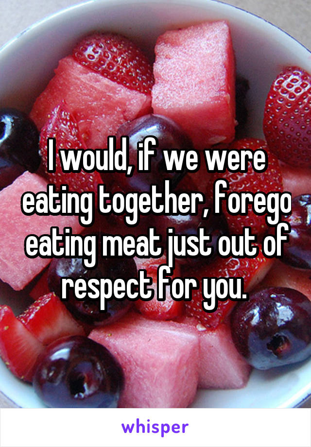 I would, if we were eating together, forego eating meat just out of respect for you. 