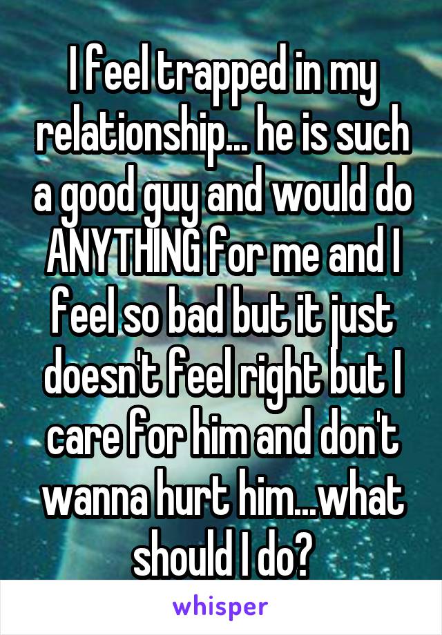 I feel trapped in my relationship... he is such a good guy and would do ANYTHING for me and I feel so bad but it just doesn't feel right but I care for him and don't wanna hurt him...what should I do?