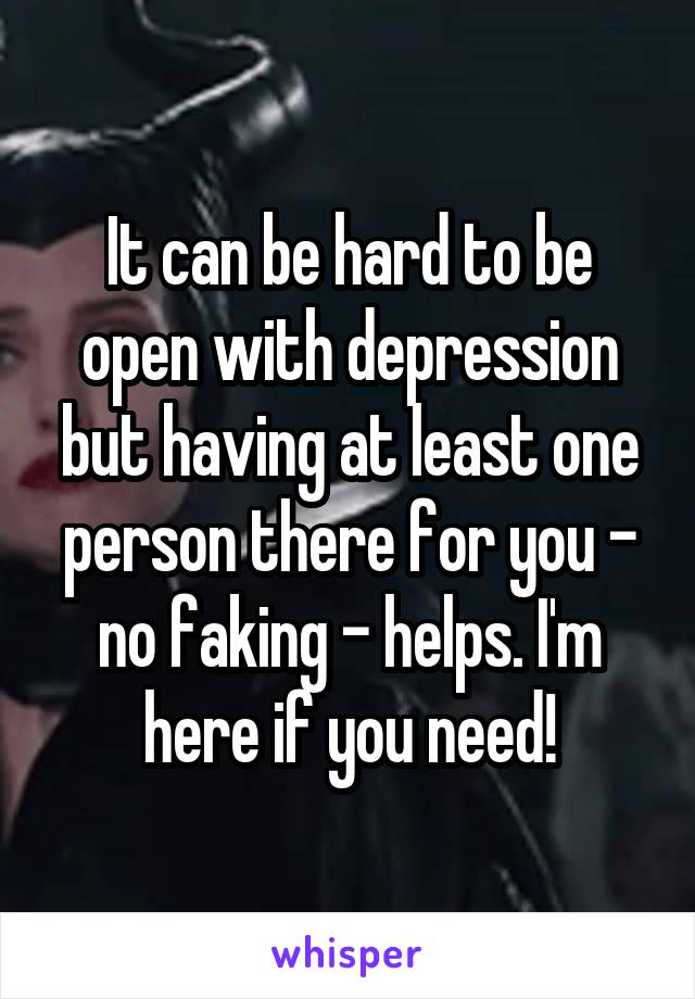 It can be hard to be open with depression but having at least one person there for you - no faking - helps. I'm here if you need!