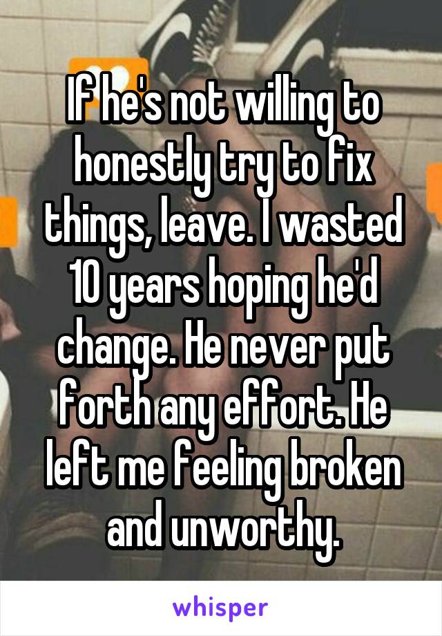 If he's not willing to honestly try to fix things, leave. I wasted 10 years hoping he'd change. He never put forth any effort. He left me feeling broken and unworthy.