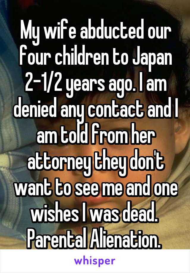 My wife abducted our four children to Japan 2-1/2 years ago. I am denied any contact and I am told from her attorney they don't want to see me and one wishes I was dead. 
Parental Alienation. 
