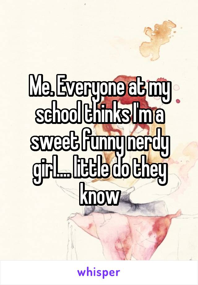 Me. Everyone at my school thinks I'm a sweet funny nerdy girl.... little do they know