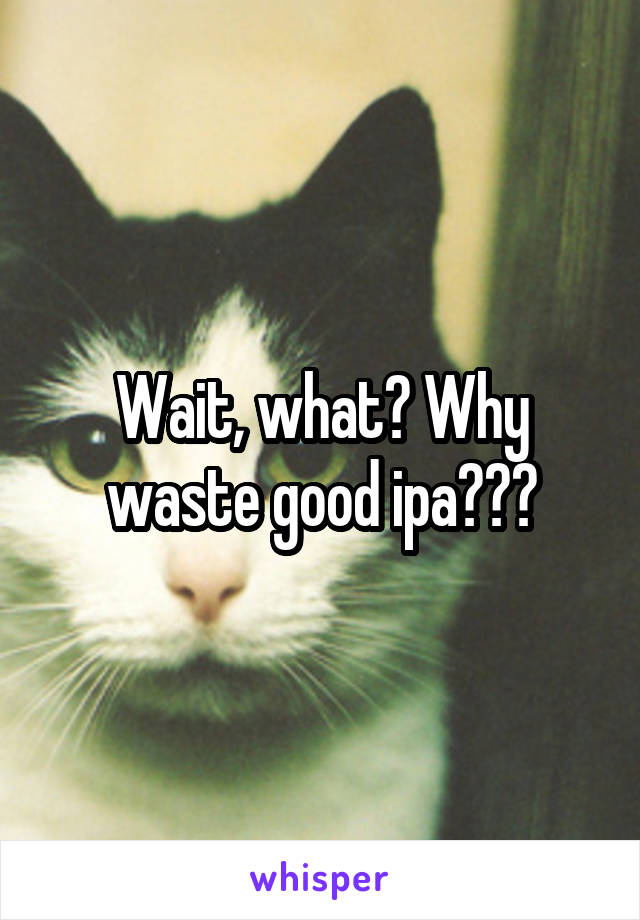 Wait, what? Why waste good ipa???