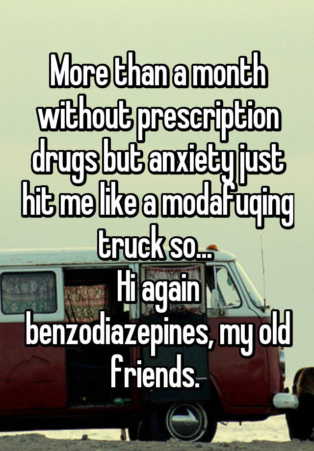 More than a month without prescription drugs but anxiety just hit me like a modafuqing truck so... 
Hi again benzodiazepines, my old friends. 