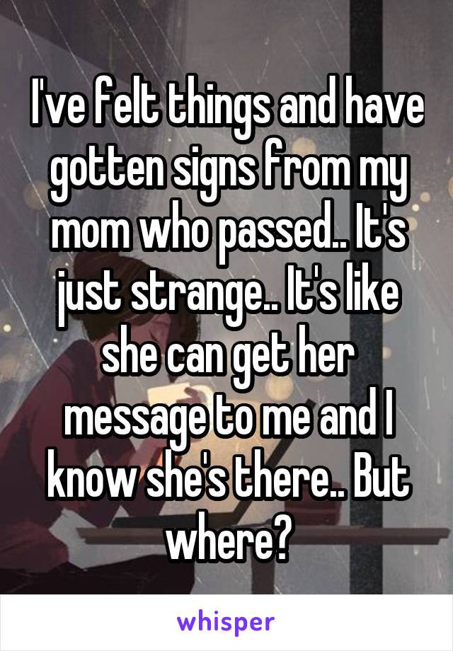 I've felt things and have gotten signs from my mom who passed.. It's just strange.. It's like she can get her message to me and I know she's there.. But where?