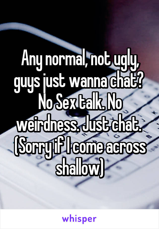 Any normal, not ugly, guys just wanna chat? 
No Sex talk. No weirdness. Just chat. 
(Sorry if I come across shallow)