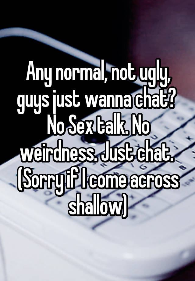 Any normal, not ugly, guys just wanna chat? 
No Sex talk. No weirdness. Just chat. 
(Sorry if I come across shallow)