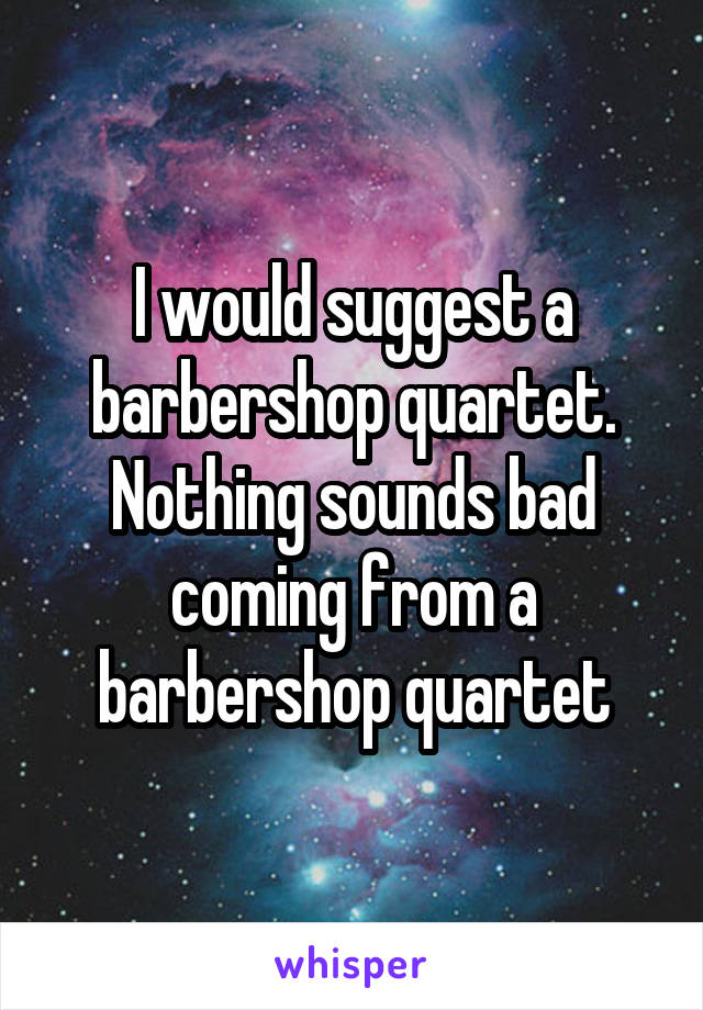 I would suggest a barbershop quartet. Nothing sounds bad coming from a barbershop quartet