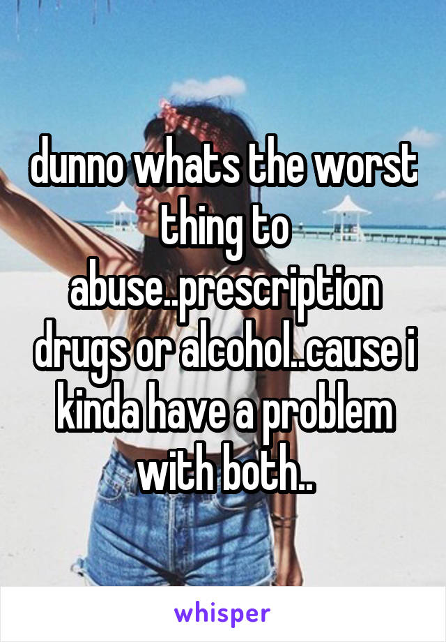 dunno whats the worst thing to abuse..prescription drugs or alcohol..cause i kinda have a problem with both..