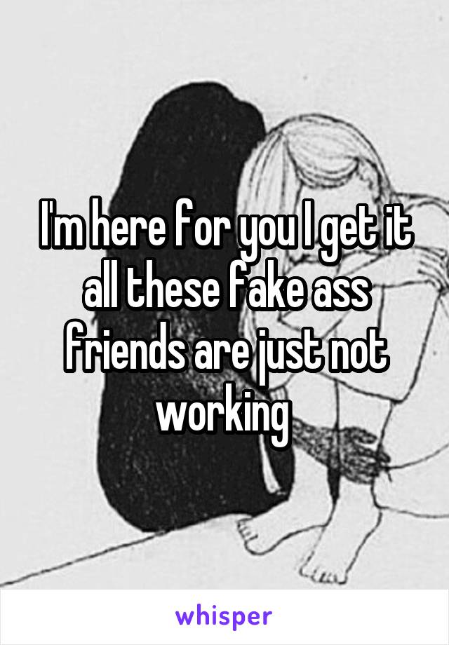 I'm here for you I get it all these fake ass friends are just not working 
