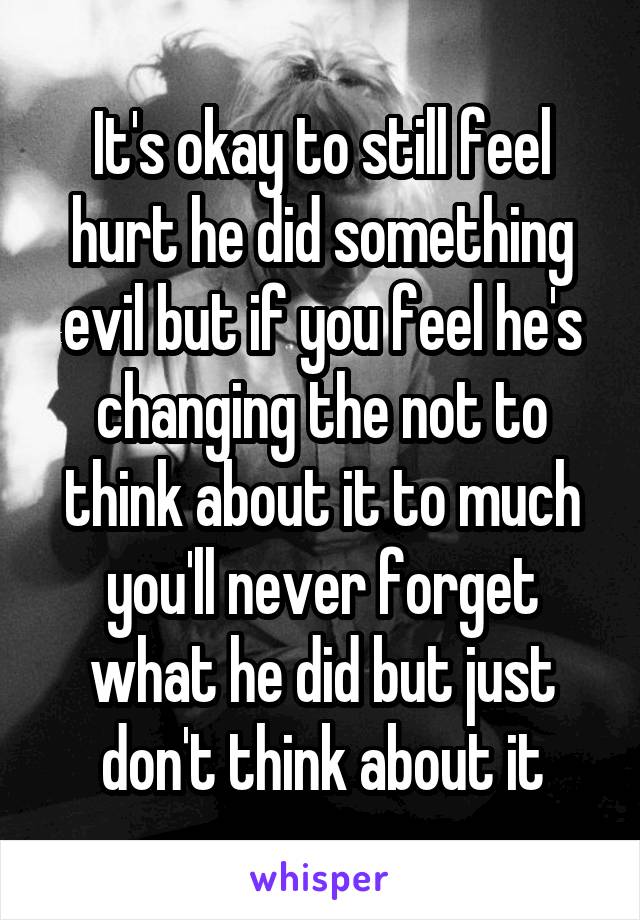 It's okay to still feel hurt he did something evil but if you feel he's changing the not to think about it to much you'll never forget what he did but just don't think about it