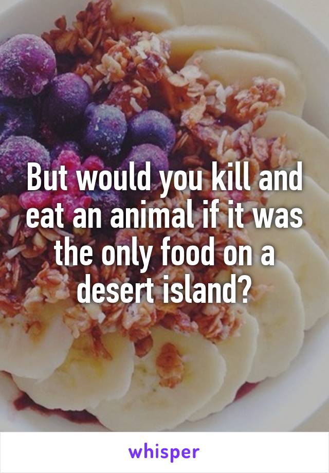 But would you kill and eat an animal if it was the only food on a desert island?