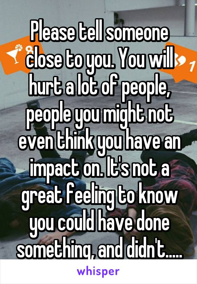 Please tell someone close to you. You will hurt a lot of people, people you might not even think you have an impact on. It's not a great feeling to know you could have done something, and didn't.....