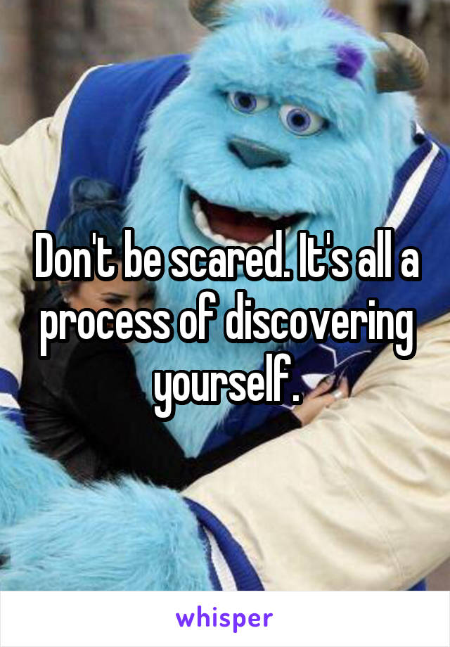 Don't be scared. It's all a process of discovering yourself.