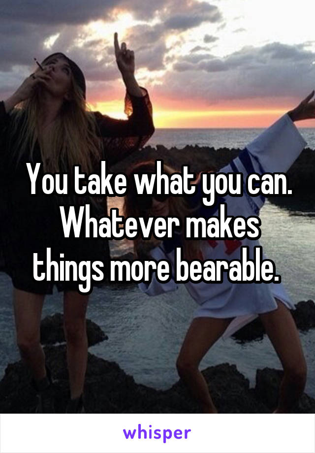 You take what you can. Whatever makes things more bearable. 