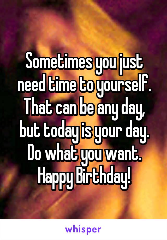 Sometimes you just need time to yourself. That can be any day, but today is your day. Do what you want. Happy Birthday!
