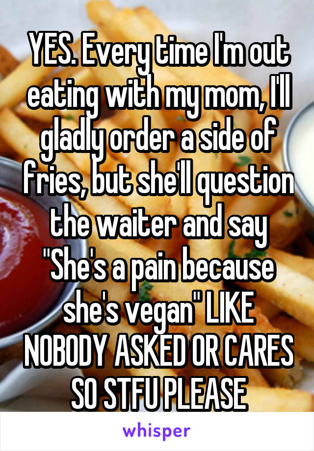 YES. Every time I'm out eating with my mom, I'll gladly order a side of fries, but she'll question the waiter and say "She's a pain because she's vegan" LIKE NOBODY ASKED OR CARES SO STFU PLEASE