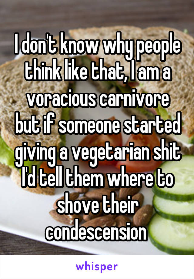 I don't know why people think like that, I am a voracious carnivore but if someone started giving a vegetarian shit I'd tell them where to shove their condescension 