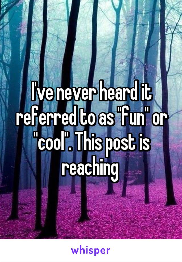 I've never heard it referred to as "fun" or "cool". This post is reaching 