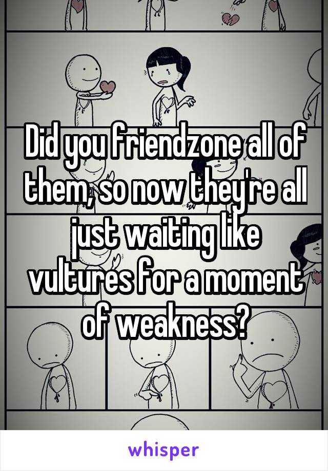 Did you friendzone all of them, so now they're all just waiting like vultures for a moment of weakness?