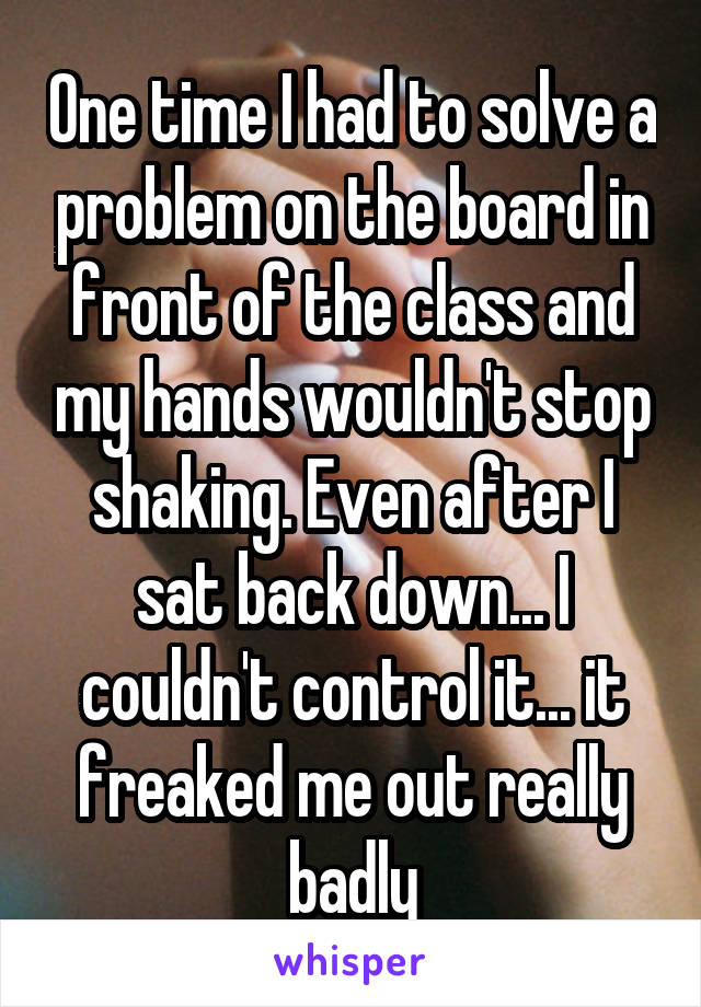 One time I had to solve a problem on the board in front of the class and my hands wouldn't stop shaking. Even after I sat back down... I couldn't control it... it freaked me out really badly