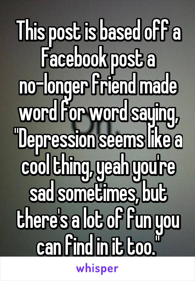 This post is based off a Facebook post a no-longer friend made word for word saying, "Depression seems like a cool thing, yeah you're sad sometimes, but there's a lot of fun you can find in it too."