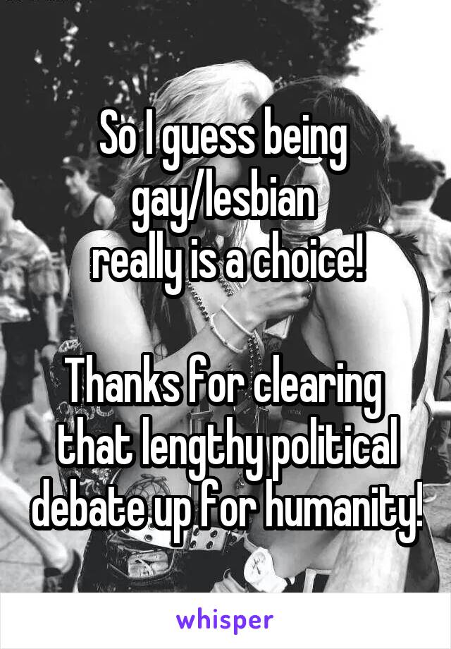 So I guess being 
gay/lesbian 
really is a choice!

Thanks for clearing 
that lengthy political debate up for humanity!