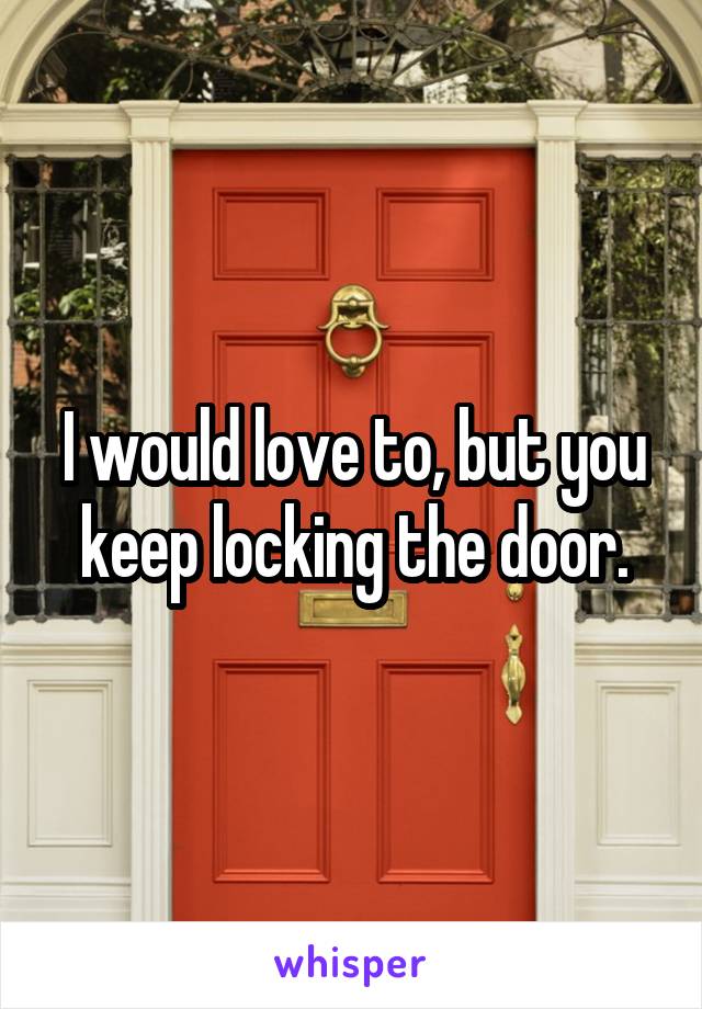 I would love to, but you keep locking the door.