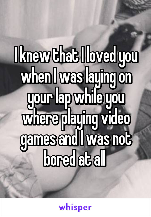 I knew that I loved you when I was laying on your lap while you where playing video games and I was not bored at all 