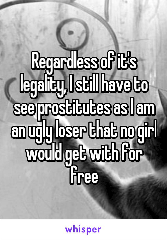 Regardless of it's legality, I still have to see prostitutes as I am an ugly loser that no girl would get with for free