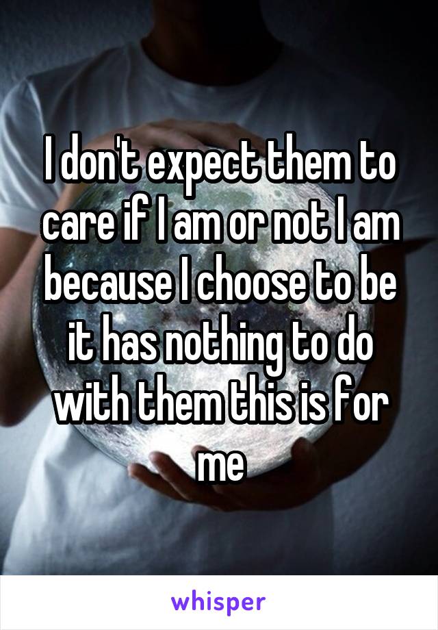 I don't expect them to care if I am or not I am because I choose to be it has nothing to do with them this is for me